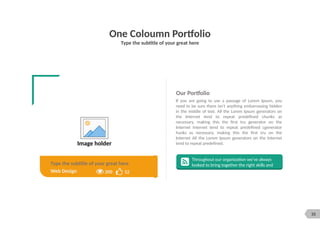 35
One Coloumn Portfolio
Type the subtitle of your great here
Image holder
Our Portfolio
If you are going to use a passage of Lorem Ipsum, you
need to be sure there isn't anything embarrassing hidden
in the middle of text. All the Lorem Ipsum generators on
the Internet tend to repeat predefined chunks as
necessary, making this the first tru generator on the
Internet Internet tend to repeat predefined cgenerator
hunks as necessary, making this the first tru on the
Internet All the Lorem Ipsum generators on the Internet
tend to repeat predefined.
Throughout our organization we’ve always
looked to bring together the right skills and
12
200
Web Design
Type the subtitle of your great here
 