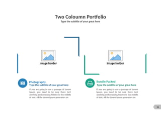 36
Two Coloumn Portfolio
Type the subtitle of your great here
Image holder Image holder
Photography
Type the subtitle of your great here
Bundle Packed
Type the subtitle of your great here
If you are going to use a passage of Lorem
Ipsum, you need to be sure there isn't
anything embarrassing hidden in the middle
of text. All the Lorem Ipsum generators on
If you are going to use a passage of Lorem
Ipsum, you need to be sure there isn't
anything embarrassing hidden in the middle
of text. All the Lorem Ipsum generators on
 