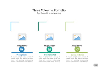 38
Three Coloumn Portfolio
Type the subtitle of your great here
Image holder Image holder Image holder
Photography Bundle Packed Lovely Audience
If you are going to use a passage of
Lorem Ipsum, you need to be sure
there isn't anything embarrassing
hidden in the middle of text. All the Lo
If you are going to use a passage of
Lorem Ipsum, you need to be sure
there isn't anything embarrassing
hidden in the middle of text. All the Lo
If you are going to use a passage of
Lorem Ipsum, you need to be sure
there isn't anything embarrassing
hidden in the middle of text. All the Lo
 