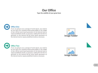 7
Our Office
Type the subtitle of your great here
Image holder
Image holder
If you are going to use a passage of Lorem Ipsum, you need to
be sure there isn't anything embarrassing hidden in the middle
of text. All the Lorem Ipsum generators on the Internet tend to
repeat predefined chunks as necessary, making this the first tru
generator on the Internet All the Lorem Ipsum generators on
the Internet tend to repeat predefined chunks as necessary.
Office One
If you are going to use a passage of Lorem Ipsum, you need to
be sure there isn't anything embarrassing hidden in the middle
of text. All the Lorem Ipsum generators on the Internet tend to
repeat predefined chunks as necessary, making this the first tru
generator on the Internet All the Lorem Ipsum generators on
the Internet tend to repeat predefined chunks as necessary.
Office Two
 