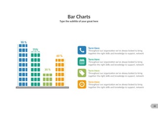 89
Bar Charts
Type the subtitle of your great here
Term Here
Throughout our organization we’ve always looked to bring
together the right skills and knowledge to support, network
Term Here
Throughout our organization we’ve always looked to bring
together the right skills and knowledge to support, network
Term Here
Throughout our organization we’ve always looked to bring
together the right skills and knowledge to support, network
Term Here
Throughout our organization we’ve always looked to bring
together the right skills and knowledge to support, network
90 %
75%
30 %
60 %
 