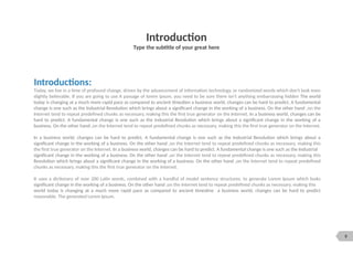 9
Introduction
Type the subtitle of your great here
Introductions:
Today, we live in a time of profound change, driven by the advancement of information technology, or randomized words which don't look even
slightly believable. If you are going to use A passage of lorem ipsum, you need to be sure there isn't anything embarrassing hidden The world
today is changing at a much more rapid pace as compared to ancient timesIien a business world, changes can be hard to predict. A fundamental
change is one such as the Industrial Revolution which brings about a significant change in the working of a business. On the other hand ,on the
Internet tend to repeat predefined chunks as necessary, making this the first true generator on the Internet. In a business world, changes can be
hard to predict. A fundamental change is one such as the Industrial Revolution which brings about a significant change in the working of a
business. On the other hand ,on the Internet tend to repeat predefined chunks as necessary, making this the first true generator on the Internet.
In a business world, changes can be hard to predict. A fundamental change is one such as the Industrial Revolution which brings about a
significant change in the working of a business. On the other hand ,on the Internet tend to repeat predefined chunks as necessary, making this
the first true generator on the Internet. In a business world, changes can be hard to predict. A fundamental change is one such as the Industrial
significant change in the working of a business. On the other hand ,on the Internet tend to repeat predefined chunks as necessary, making this
Revolution which brings about a significant change in the working of a business. On the other hand ,on the Internet tend to repeat predefined
chunks as necessary, making this the first true generator on the Internet.
It uses a dictionary of over 200 Latin words, combined with a handful of model sentence structures, to generate Lorem Ipsum which looks
significant change in the working of a business. On the other hand ,on the Internet tend to repeat predefined chunks as necessary, making this
world today is changing at a much more rapid pace as compared to ancient timesIine a business world, changes can be hard to predict
reasonable. The generated Lorem Ipsum.
 