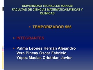 UNIVERSIDAD TECNICA DE MANABI
FACULTAD DE CIENCIAS MATEMATICAS,FISICAS Y
                QUIMICAS



           TEMPORIZADOR 555


 INTEGRANTES

 Palma Leones Hernán Alejandro
  Vera Pincay Oscar Fabricio
  Yépez Macías Cristhian Javier
 