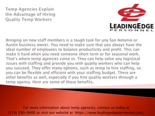 Bringing on new staff members is a tough task for any San Antonio or
Austin business owner. You need to make sure that you always have the
ideal number of employees to balance productivity and profit. This can
make it hard when you need someone short term or for seasonal work.
That’s where temp agencies come in. They can help solve any logistical
issues with staffing and provide you with quality workers who can help
you succeed. They offer many options, such as temp to hire staffing, so
you can be flexible and efficient with your staffing budget. There are
other benefits as well, especially if you hire quality workers through a
temp agency. Here are some of those benefits.
For more information about temp agencies, contact us today at
(210) 590-0600 or visit our website at https://www.leadingedgepersonnel.com/
 