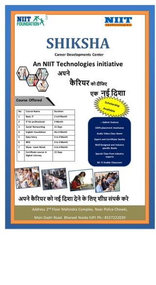 SHIKSHACareer Developments Center
An NIIT Technologies initiative
अपने कै रियि को नई दिशा िेने के दिए शीघ्र संपकक किे
No Course Name Duration
1 Basic IT 2 to3 Month
2 IT for professional 3 Month
3 Social Networking 15 Days
4 English Foundation 4to 6 Month
5 Data Entry 3 to 4 Month
6 BPO 3 to 4 Month
7 Show room Retail 3 to 4 Month
8 Certificate course in
Digital Literacy
15 Days
Course Offered
-: Sailent Feature
100% placement Assistance
Audio Video Class Room
Export and Certificate faculty
Well Designed and industry
specific Books
Special Class from industry
experts
Wi- Fi Enable Classroom
अपने
कै रियि को िीदिए
एक नई दिशा
Address 2nd
Floor Mahindra Complex, Near Police Chowki,
Main Dadri Road, Bhangel Noida (UP) Ph.: 8527222039
 