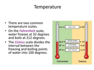 Temperature
• There are two common
temperature scales.
• On the Fahrenheit scale,
water freezes at 32 degrees
and boils at 212 degrees.
• The Celsius scale divides the
interval between the
freezing and boiling points
of water into 100 degrees.
 