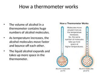 How a thermometer works
• The volume of alcohol in a
thermometer contains huge
numbers of alcohol molecules.
• As temperature increases, the
alcohol molecules move faster
and bounce off each other.
• The liquid alcohol expands and
takes up more space in the
thermometer.
 