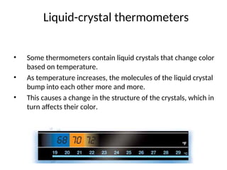 Liquid-crystal thermometers
• Some thermometers contain liquid crystals that change color
based on temperature.
• As temperature increases, the molecules of the liquid crystal
bump into each other more and more.
• This causes a change in the structure of the crystals, which in
turn affects their color.
 