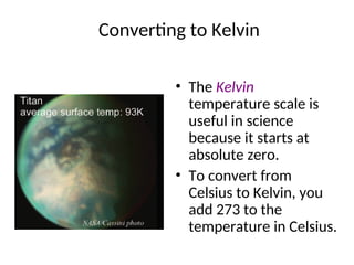 Converting to Kelvin
• The Kelvin
temperature scale is
useful in science
because it starts at
absolute zero.
• To convert from
Celsius to Kelvin, you
add 273 to the
temperature in Celsius.
 