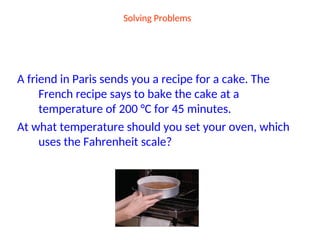 Solving Problems
A friend in Paris sends you a recipe for a cake. The
French recipe says to bake the cake at a
temperature of 200 °C for 45 minutes.
At what temperature should you set your oven, which
uses the Fahrenheit scale?
 