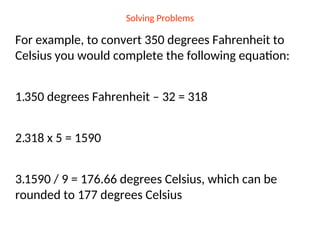 Solving Problems
For example, to convert 350 degrees Fahrenheit to
Celsius you would complete the following equation:
1.350 degrees Fahrenheit – 32 = 318
2.318 x 5 = 1590
3.1590 / 9 = 176.66 degrees Celsius, which can be
rounded to 177 degrees Celsius
 