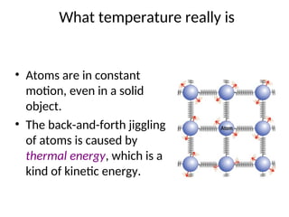 What temperature really is
• Atoms are in constant
motion, even in a solid
object.
• The back-and-forth jiggling
of atoms is caused by
thermal energy, which is a
kind of kinetic energy.
 