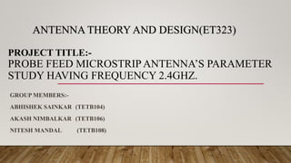 ANTENNA THEORY AND DESIGN(ET323)
PROJECT TITLE:-
PROBE FEED MICROSTRIP ANTENNA’S PARAMETER
STUDY HAVING FREQUENCY 2.4GHZ.
GROUP MEMBERS:-
ABHISHEK SAINKAR (TETB104)
AKASH NIMBALKAR (TETB106)
NITESH MANDAL (TETB108)
 