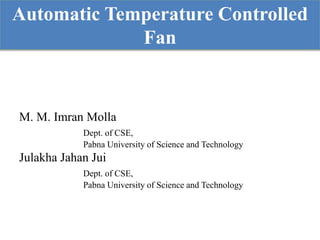 Automatic Temperature Controlled
Fan
M. M. Imran Molla
Dept. of CSE,
Pabna University of Science and Technology
Julakha Jahan Jui
Dept. of CSE,
Pabna University of Science and Technology
 