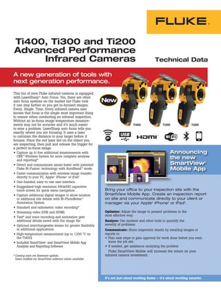 A new generation of tools with
next generation performance.
Ti400, Ti300 and Ti200
Advanced Performance
Infrared Cameras
This trio of new Fluke infrared cameras is equipped
with LaserSharpTM
Auto Focus. Yes, there are other
auto focus systems on the market but Fluke took
it one step further so you get in-focused images,
Every. Single. Time. Every infrared camera user
knows that focus is the single most important thing
to ensure when conducting an infrared inspection.
Without an in-focus image temperature measure-
ments may not be accurate and it’s much easier
to miss a problem. LaserSharp auto focus tells you
exactly where you are focusing. It uses a laser
to calculate the distance to your target before it
focuses. Place the red laser dot on the object you
are inspecting, then pull and release the trigger for
a perfect in-focus image.
•	 Capture up to five additional measurements with
CNXTM
Wireless System for more complete analysis
and reporting*
•	 Detect and communicate issues faster with patented
Fluke IR-Fusion®
technology with AutoBlendTM
mode
•	 Faster communication with wireless image transfer
directly to your PC, Apple®
iPhone®
or iPad®
•	 One-handed, easy-to-use user interface
•	 Ruggedized high resolution 640x480 capacitive
touch screen for quick menu navigation
•	 Capture additional digital images to show location
or additional site details with IR-PhotoNotesTM
Annotation System
•	 Standard and radiometric video recording*
•	 Streaming video (USB and HDMI)
•	 Text* and voice recording and annotation gets
additional details saved with the image file
•	 Optional interchangeable lenses for greater flexibility
in additional applications
•	 High-temperature measurement (up to 1200 °C on
the Ti400)
•	 Included SmartView®
and SmartView Mobile App
Analysis and Reporting Software
*	Coming soon via firmware update.
Users notified via SmartView software when available.
Technical Data
Ti400 Ti300 Ti200
Optimize: Adjust the image to present problems in the
most effective way.
Analyze: Use markers and other tools to quantify the
severity of problems.
Communicate: Share inspection results by emailing images or
reports to:
•	 Plan next steps or gain approval for work done before you even
leave the job site
•	 If needed, get assistance analyzing the problem
Fluke SmartView Mobile will increase the return on your
infrared camera investment.
It’s not just about working faster – it’s about working smarter.
Announcing
the new
SmartView®
Mobile App
Bring your office to your inspection site with the
SmartView Mobile App. Create an inspection report
on site and communicate directly to your client or
manager via your Apple®
iPhone®
or iPad®
.
 