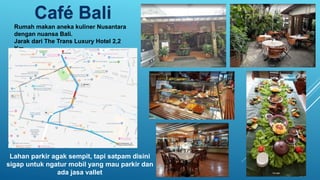 Café Bali
Rumah makan aneka kuliner Nusantara
dengan nuansa Bali.
Jarak dari The Trans Luxury Hotel 2,2
Km.
Lahan parkir agak sempit, tapi satpam disini
sigap untuk ngatur mobil yang mau parkir dan
ada jasa vallet
 