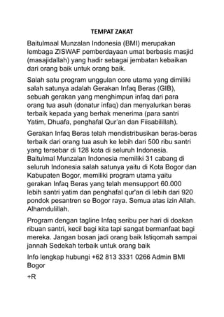 TEMPAT ZAKAT
Baitulmaal Munzalan Indonesia (BMI) merupakan
lembaga ZISWAF pemberdayaan umat berbasis masjid
(masajidallah) yang hadir sebagai jembatan kebaikan
dari orang baik untuk orang baik.
Salah satu program unggulan core utama yang dimiliki
salah satunya adalah Gerakan Infaq Beras (GIB),
sebuah gerakan yang menghimpun infaq dari para
orang tua asuh (donatur infaq) dan menyalurkan beras
terbaik kepada yang berhak menerima (para santri
Yatim, Dhuafa, penghafal Qur’an dan Fiisabilillah).
Gerakan Infaq Beras telah mendistribusikan beras-beras
terbaik dari orang tua asuh ke lebih dari 500 ribu santri
yang tersebar di 128 kota di seluruh Indonesia.
Baitulmal Munzalan Indonesia memiliki 31 cabang di
seluruh Indonesia salah satunya yaitu di Kota Bogor dan
Kabupaten Bogor, memiliki program utama yaitu
gerakan Infaq Beras yang telah mensupport 60.000
lebih santri yatim dan penghafal qur'an di lebih dari 920
pondok pesantren se Bogor raya. Semua atas izin Allah.
Alhamdulillah.
Program dengan tagline Infaq seribu per hari di doakan
ribuan santri, kecil bagi kita tapi sangat bermanfaat bagi
mereka. Jangan bosan jadi orang baik Istiqomah sampai
jannah Sedekah terbaik untuk orang baik
Info lengkap hubungi +62 813 3331 0266 Admin BMI
Bogor
+R
 