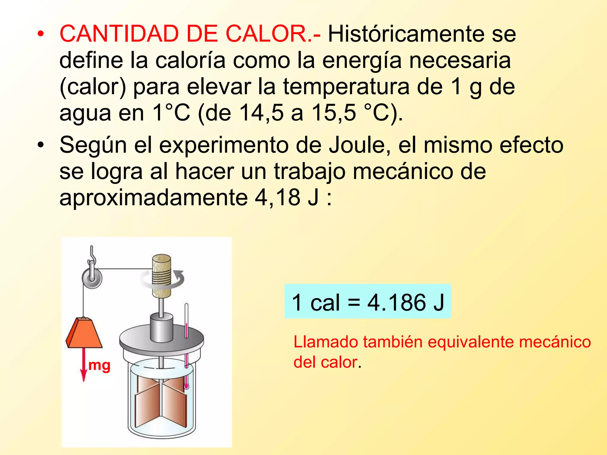 CANTIDAD DE CALOR.-  Históricamente se define la caloría como la energía necesaria (calor) para elevar la temperatura de 1 g de agua en 1°C (de 14,5 a 15,5 °C). Según el experimento de Joule, el mismo efecto se logra al hacer un trabajo mecánico de aproximadamente 4,18 J : 1 cal = 4.186 J Llamado también equivalente mecánico del calor . mg 