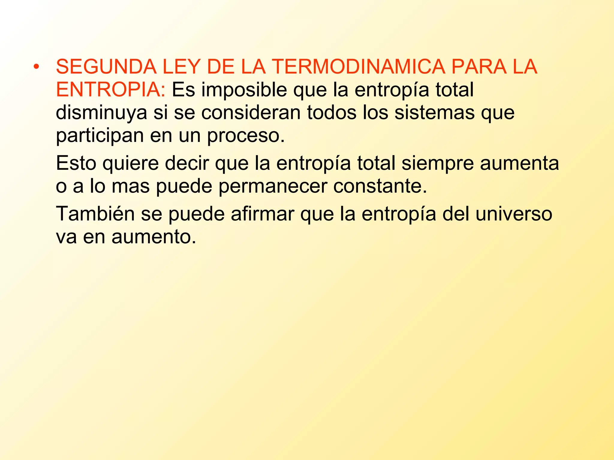 SEGUNDA LEY DE LA TERMODINAMICA PARA LA ENTROPIA:  Es imposible que la entropía total disminuya si se consideran todos los sistemas que participan en un proceso. Esto quiere decir que la entropía total siempre aumenta o a lo mas puede permanecer constante.  También se puede afirmar que la entropía del universo va en aumento. 