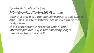 By wheatstone’s principle,
P/Q=(R+a+l1p)/(X+b+(100-l1)p) ....(1)
Where, a and b are the end corrections at the ends E
and ...