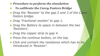  Procedure to perform the simulation
 To calibrate the Carey Fosters Bridge
 Drag the ‘Resistor’ to the gap 2 and 3 of ...