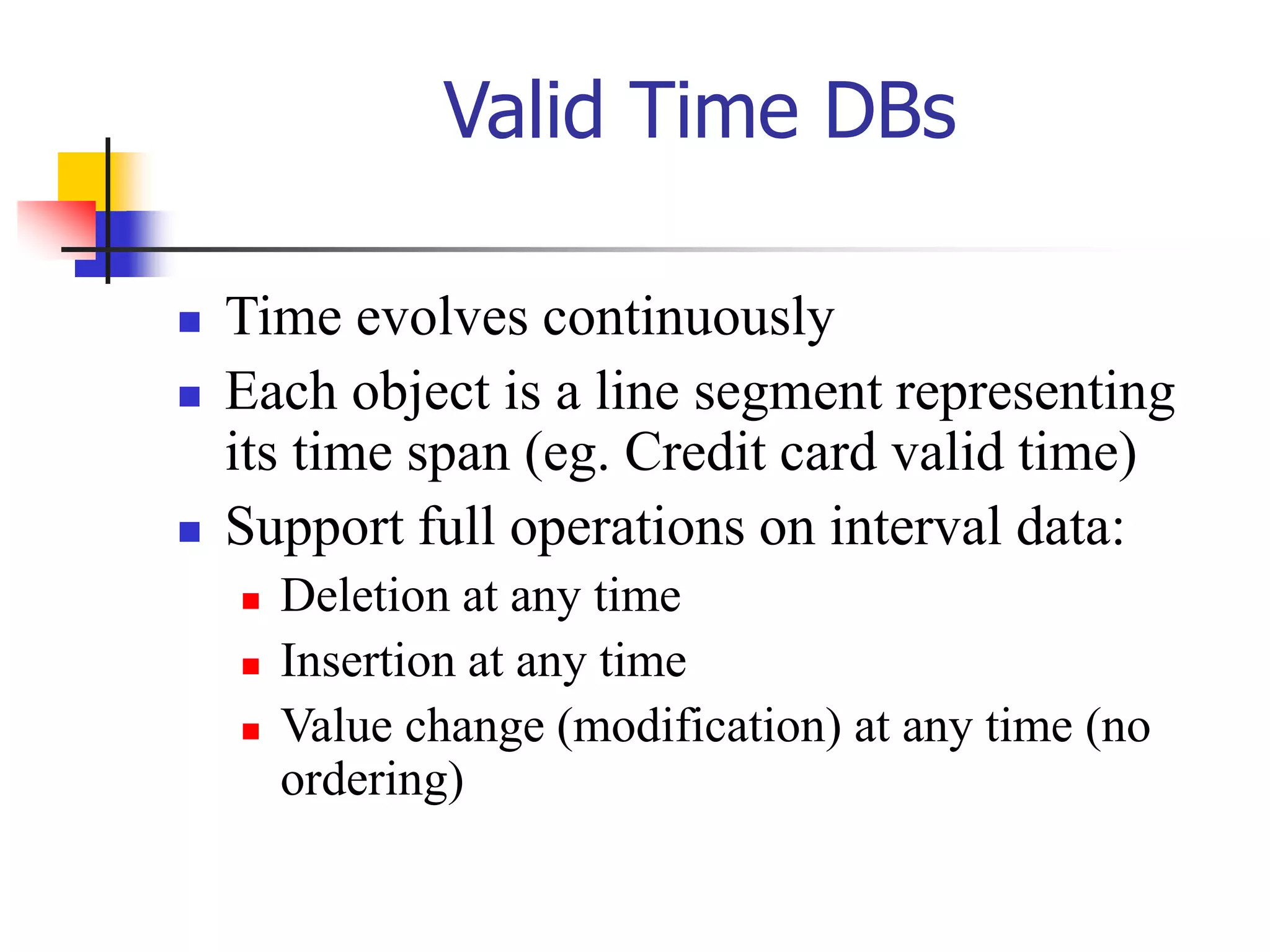 Valid Time DBs
 Time evolves continuously
 Each object is a line segment representing
its time span (eg. Credit card valid time)
 Support full operations on interval data:
 Deletion at any time
 Insertion at any time
 Value change (modification) at any time (no
ordering)
 