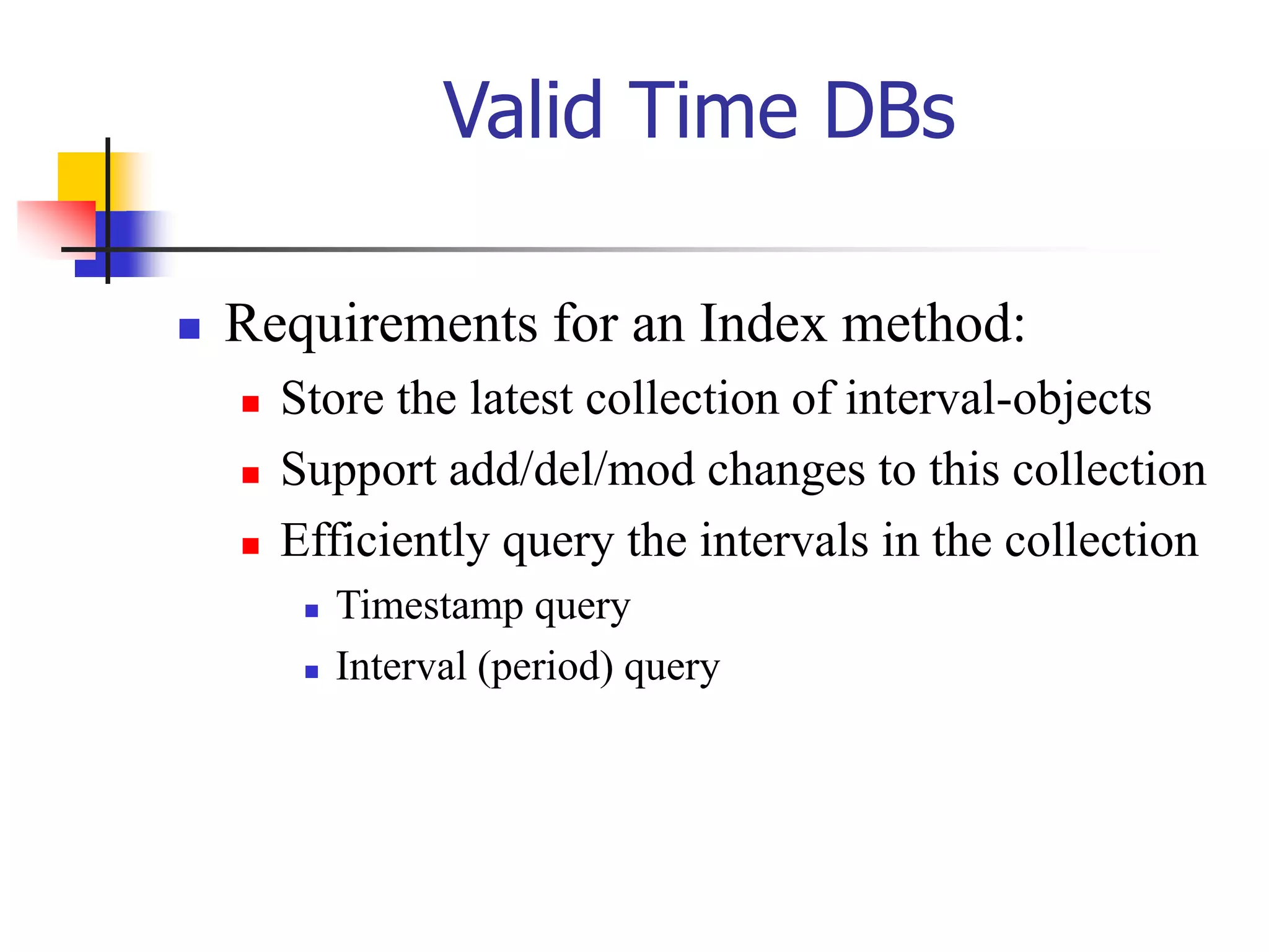 Valid Time DBs
 Requirements for an Index method:
 Store the latest collection of interval-objects
 Support add/del/mod changes to this collection
 Efficiently query the intervals in the collection
 Timestamp query
 Interval (period) query
 