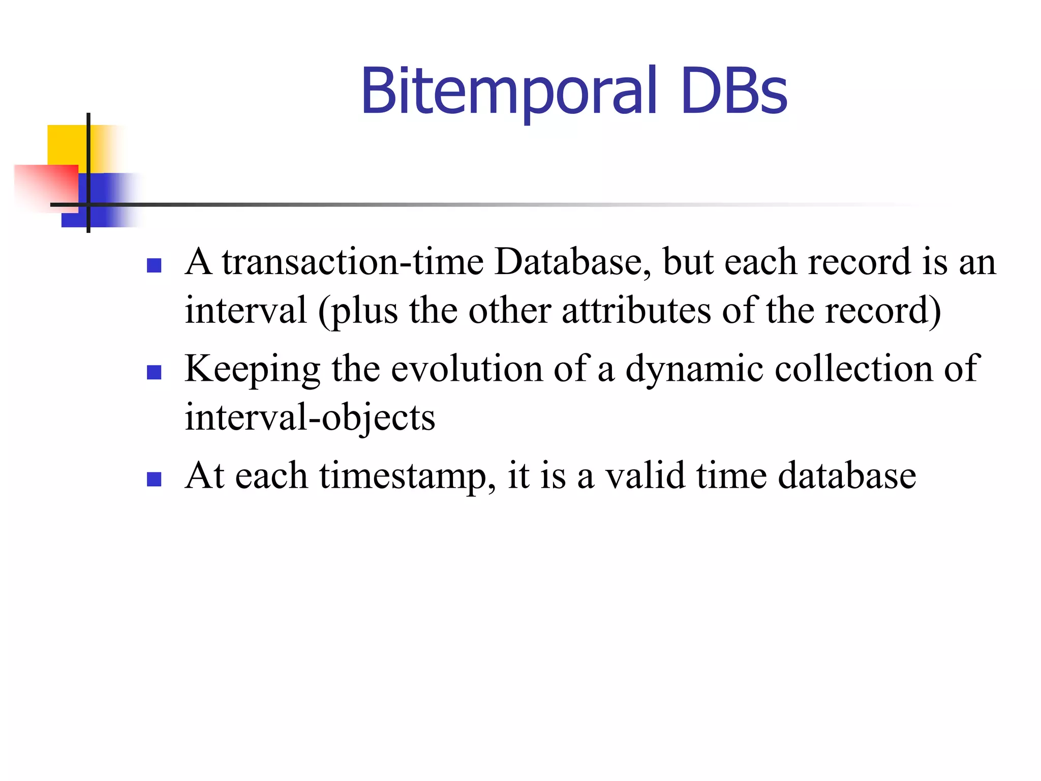 Bitemporal DBs
 A transaction-time Database, but each record is an
interval (plus the other attributes of the record)
 Keeping the evolution of a dynamic collection of
interval-objects
 At each timestamp, it is a valid time database
 