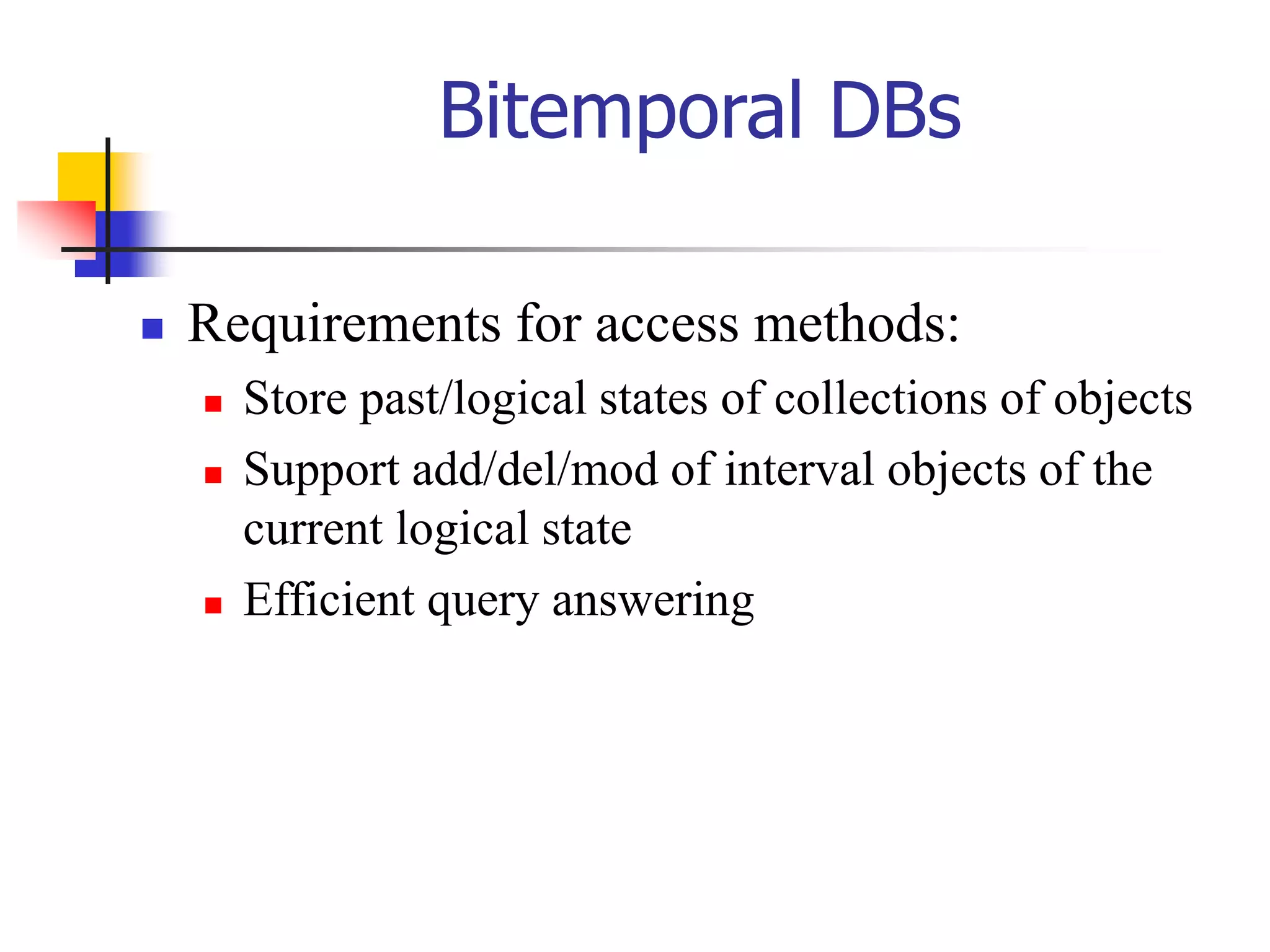 Bitemporal DBs
 Requirements for access methods:
 Store past/logical states of collections of objects
 Support add/del/mod of interval objects of the
current logical state
 Efficient query answering
 