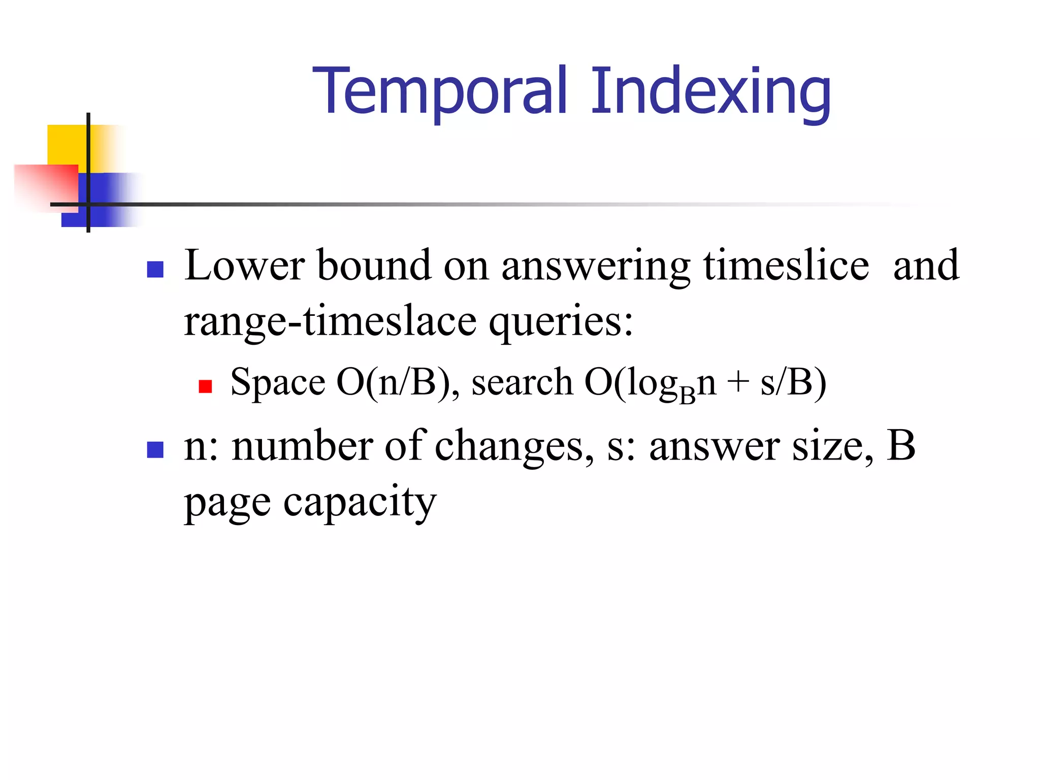 Temporal Indexing
 Lower bound on answering timeslice and
range-timeslace queries:
 Space O(n/B), search O(logBn + s/B)
 n: number of changes, s: answer size, B
page capacity
 