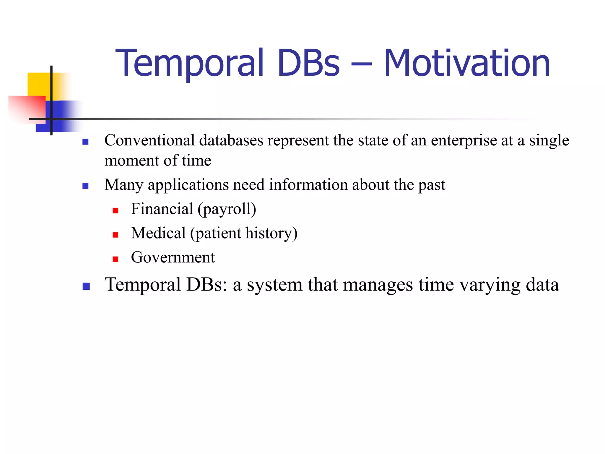 Temporal DBs – Motivation
 Conventional databases represent the state of an enterprise at a single
moment of time
 Many applications need information about the past
 Financial (payroll)
 Medical (patient history)
 Government
 Temporal DBs: a system that manages time varying data
 