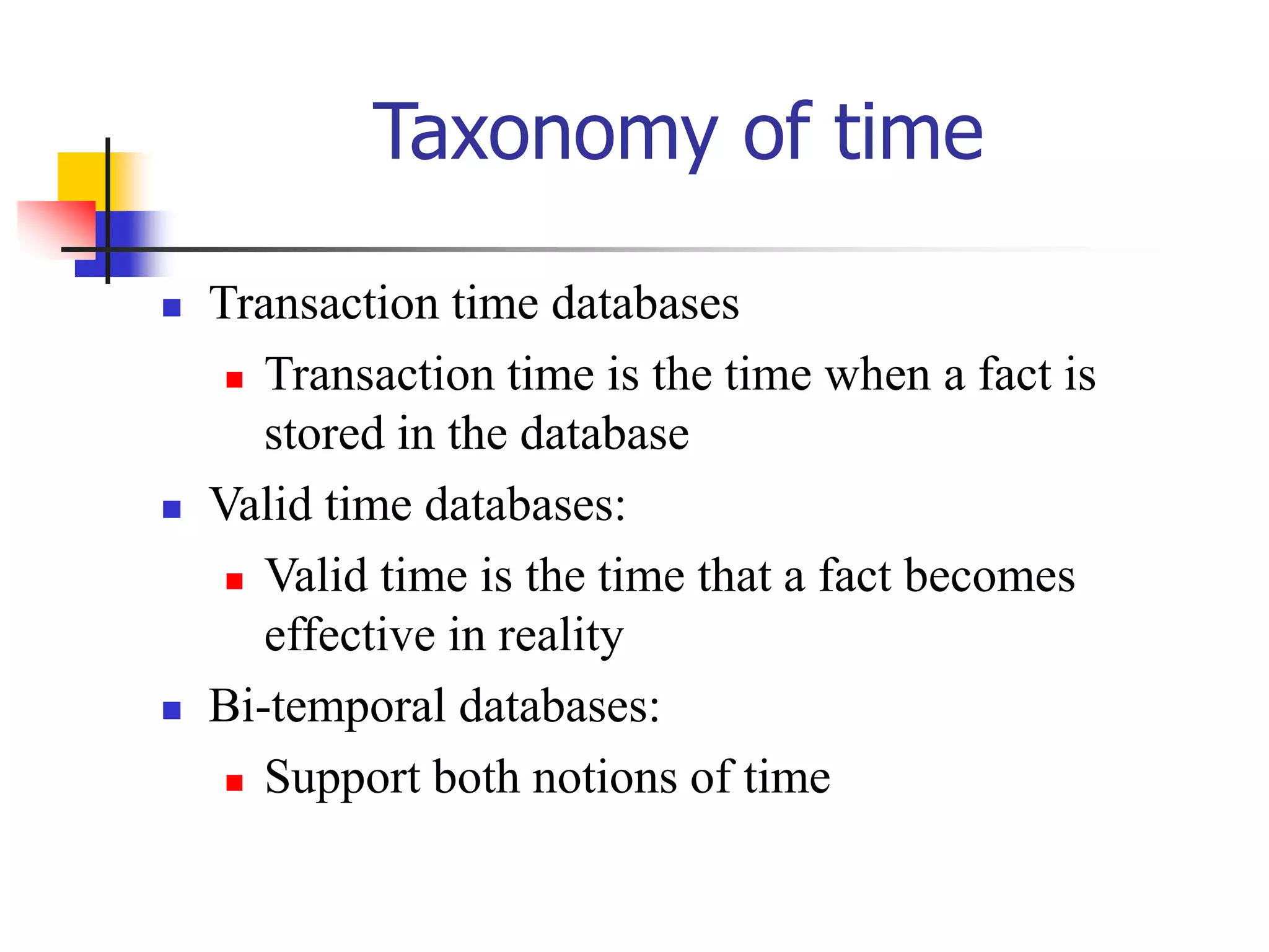 Taxonomy of time
 Transaction time databases
 Transaction time is the time when a fact is
stored in the database
 Valid time databases:
 Valid time is the time that a fact becomes
effective in reality
 Bi-temporal databases:
 Support both notions of time
 