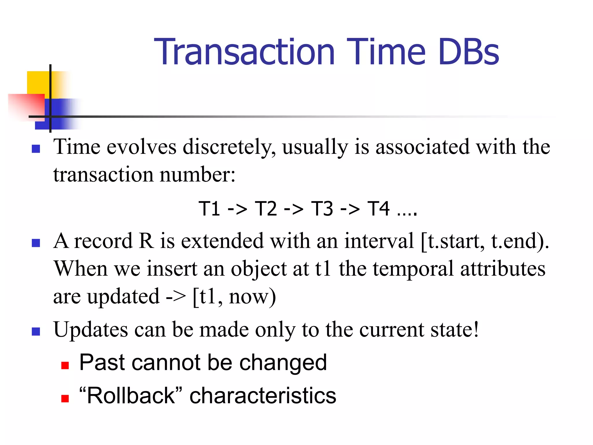 Transaction Time DBs
 Time evolves discretely, usually is associated with the
transaction number:
 A record R is extended with an interval [t.start, t.end).
When we insert an object at t1 the temporal attributes
are updated -> [t1, now)
 Updates can be made only to the current state!
 Past cannot be changed
 “Rollback” characteristics
T1 -> T2 -> T3 -> T4 ….
 