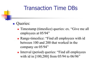 Transaction Time DBs
 Queries:
 Timestamp (timeslice) queries: ex. “Give me all
employees at 05/94”
 Range-timeslice: “Find all employees with id
between 100 and 200 that worked in the
company on 05/94”
 Interval (period) queries: “Find all employees
with id in [100,200] from 05/94 to 06/96”
 