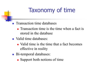 Taxonomy of time
 Transaction time databases
 Transaction time is the time when a fact is
stored in the database
 Valid time databases:
 Valid time is the time that a fact becomes
effective in reality
 Bi-temporal databases:
 Support both notions of time
 