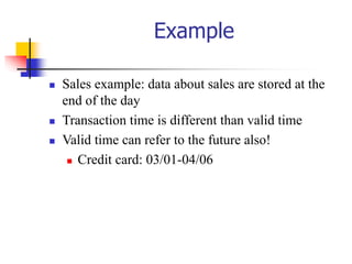 Example
 Sales example: data about sales are stored at the
end of the day
 Transaction time is different than valid time
 Valid time can refer to the future also!
 Credit card: 03/01-04/06
 
