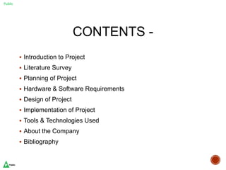 Public
CONTENTS -
 Introduction to Project
 Literature Survey
 Planning of Project
 Hardware & Software Requirements
 Design of Project
 Implementation of Project
 Tools & Technologies Used
 About the Company
 Bibliography
 