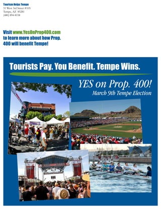 Tourism Helps Tempe
51 West 3rd Street #105
Tempe, AZ 85281
(480) 894-8158




Visit www.YesOnProp400.com
to learn more about how Prop.
400 will benefit Tempe!




     Tourists Pay. You Benefit. Tempe Wins.

                                YES on Prop. 400!
                                   March 9th Tempe Election
 