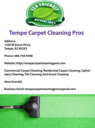 TempeCarpetCleaningPros
Address:
1250WGrovePkwy
Tempe,AZ85283
Phone:480-750-9498
Website:http://tempecarpetcleaningpros.com
CCommercialCarpetCleaning,ResidentialCarpetCleaning,Uphol-
steryCleaning,TileCleaningAndGroutCleaning
danabrandel
BusinessEmail:tempecarpetcleaningpros@gmail.com
 
