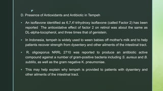 z
D. Presence of Antioxidants and Antibiotic in Tempeh
 An isoflavone identified as 6,7,4'-trihydroxy isoflavone (called Factor 2) has been
reported The antioxidative effect of factor 2 on retinol was about the same as
DL-alpha-tocopherol, and three times that of genistein.
 In Indonesia, tempeh is widely used to ween babies off mother's milk and to help
patients recover strength from dysentery and other ailments of the intestinal tract.
 R. oligosporus NRRL 2710 was reported to produce an antibiotic active
compound against a number of gram-positive bacteria including S. aureus and B.
subtilis, as well as the gram negative K. pneumoniae.
 This may help explain why tempeh is provided to patients with dysentery and
other ailments of the intestinal tract.
 