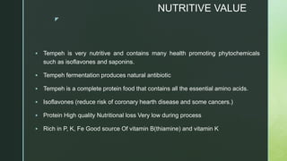 z
NUTRITIVE VALUE
 Tempeh is very nutritive and contains many health promoting phytochemicals
such as isoflavones and saponins.
 Tempeh fermentation produces natural antibiotic
 Tempeh is a complete protein food that contains all the essential amino acids.
 Isoflavones (reduce risk of coronary hearth disease and some cancers.)
 Protein High quality Nutritional loss Very low during process
 Rich in P, K, Fe Good source Of vitamin B(thiamine) and vitamin K
 