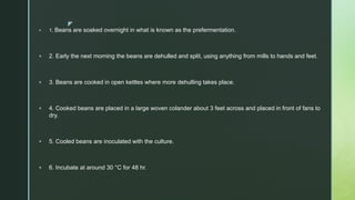 z
 1. Beans are soaked overnight in what is known as the prefermentation.
 2. Early the next morning the beans are dehulled and split, using anything from mills to hands and feet.
 3. Beans are cooked in open kettles where more dehulling takes place.
 4. Cooked beans are placed in a large woven colander about 3 feet across and placed in front of fans to
dry.
 5. Cooled beans are inoculated with the culture.
 6. Incubate at around 30 °C for 48 hr.
 