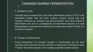 z
CHANGES DURING FERMENTATION
 A. Changes in Lipids
 Free fatty acids increased from 0.5% in the unfermented control to 21.0% in the
dehydrated tempeh (with the same moisture content). During fatty acid
synthesis, Rhizopus sp. produced only gamma-linolenic acid (GLA) instead of
alpha-linoleic acid. GLA is a prostaglandin and leukotriene precursor. It is used
therapeutically to decrease the cholesterol and triglyceride content in blood. It is
not found in soybean.
 B. Changes in Carbohydrates
 During fermentation, the principal changes in carbohydrates are the rapid
decrease of hex-oses and the slow hydrolysis of stachyose, the flatulence factor
in beans. This makes tempeh a more socially acceptable soybean product.
 