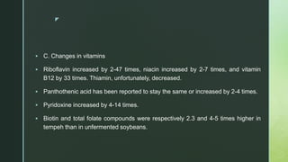 z
 C. Changes in vitamins
 Riboflavin increased by 2-47 times, niacin increased by 2-7 times, and vitamin
B12 by 33 times. Thiamin, unfortunately, decreased.
 Panthothenic acid has been reported to stay the same or increased by 2-4 times.
 Pyridoxine increased by 4-14 times.
 Biotin and total folate compounds were respectively 2.3 and 4-5 times higher in
tempeh than in unfermented soybeans.
 
