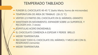 TEMPERADO TABLEADO
 FUNDIR EL CHOCOLATE 40-45 °C (baño María, horno de microondas)
 TEMPERATURA DE ÁREA DE TRABAJO (18-21 °C)
 VERTER 2/3 PARTES DEL CHOCOLATE EN EL MÁRMOL-GRANITO
 MANTENER EN MOVIMIENTO, EXPANDIR SOBRE LA SUPERFICIE, Y
RECOGER (mín. 3 veces)
 (ESPÁTULAS ACERO INOXIDABLE)
 EL CHOCOLATE COMIENZA A ESPESAR Y PIERDE BRILLO
 MEDIR TEMPERATURA
 RECOGER TODO EL CHOCOLATE DEL MÁRMOL Y MEZCLAR CON EL
RESERVADO (remonte)
 MEDIR TEMPERATURA
 