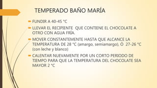 TEMPERADO BAÑO MARÍA
 FUNDIR A 40-45 °C
 LLEVAR EL RECIPIENTE QUE CONTIENE EL CHOCOLATE A
OTRO CON AGUA FRÍA.
 MOVER CONSTANTEMENTE HASTA QUE ALCANCE LA
TEMPERATURA DE 28 °C (amargo, semiamargo), Ó 27-26 °C
(con leche y blanco)
 CALENTAR NUEVAMENTE POR UN CORTO PERIODO DE
TIEMPO PARA QUE LA TEMPERATURA DEL CHOCOLATE SEA
MAYOR 2 °C
 