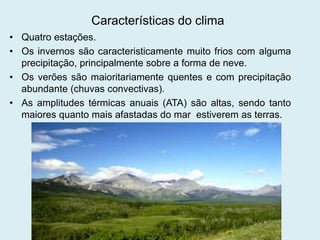 Características do clima
• Quatro estações.
• Os invernos são caracteristicamente muito frios com alguma
precipitação, principalmente sobre a forma de neve.
• Os verões são maioritariamente quentes e com precipitação
abundante (chuvas convectivas).
• As amplitudes térmicas anuais (ATA) são altas, sendo tanto
maiores quanto mais afastadas do mar estiverem as terras.
 