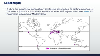 Localização
 O clima temperado do Mediterrâneo localiza-se nas regiões de latitudes médias, a
40º norte e 40º sul, o seu nome deve-se ao facto das regiões com este clima se
localizarem junto ao mar Mediterrâneo.
 
