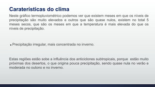 Caraterísticas do clima
Neste gráfico termopluviométrico podemos ver que existem meses em que os níveis de
precipitação são muito elevados e outros que são quase nulos, existem no total 5
meses secos, que são os meses em que a temperatura é mais elevada do que os
níveis de precipitação.
.Precipitação irregular, mais concentrada no inverno.
Estas regiões estão sobe a influência dos anticiclones subtropicais, porque estão muito
próximas dos desertos, o que origina pouca precipitação, sendo quase nula no verão e
moderada no outono e no inverno.
 