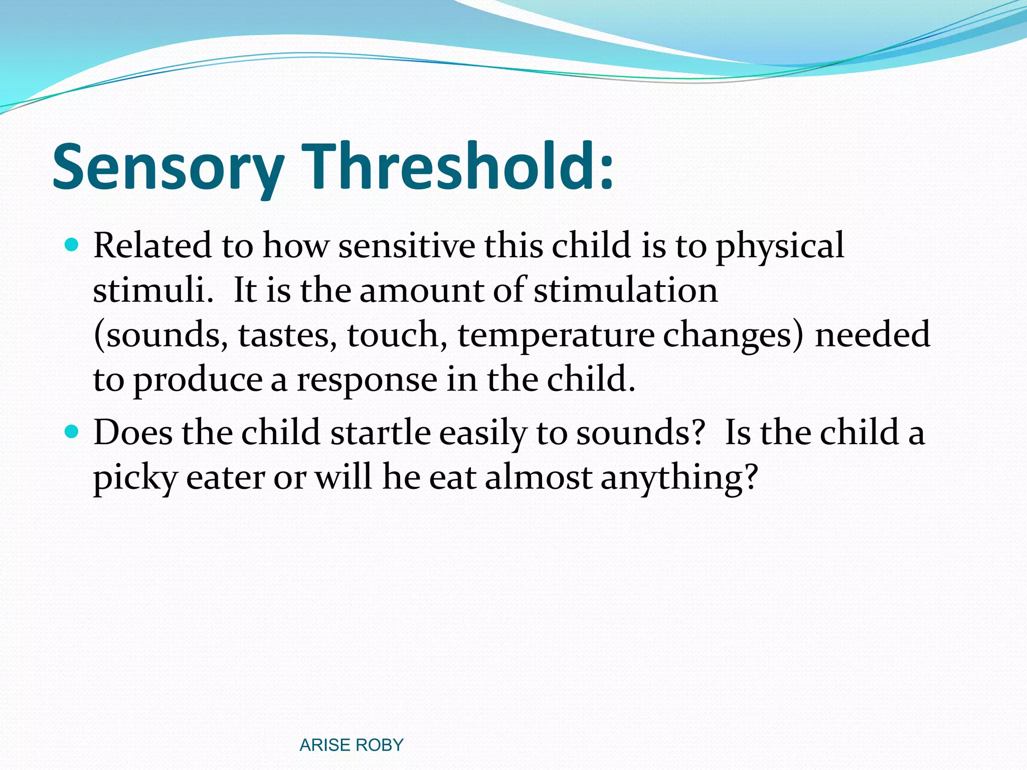 Sensory Threshold:
 Related to how sensitive this child is to physical
stimuli. It is the amount of stimulation
(sounds, tastes, touch, temperature changes) needed
to produce a response in the child.
 Does the child startle easily to sounds? Is the child a
picky eater or will he eat almost anything?
ARISE ROBY
 